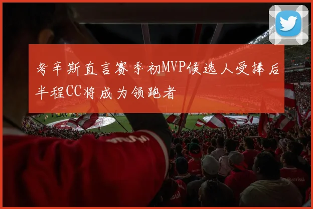 考辛斯直言赛季初MVP候选人受捧后半程CC将成为领跑者