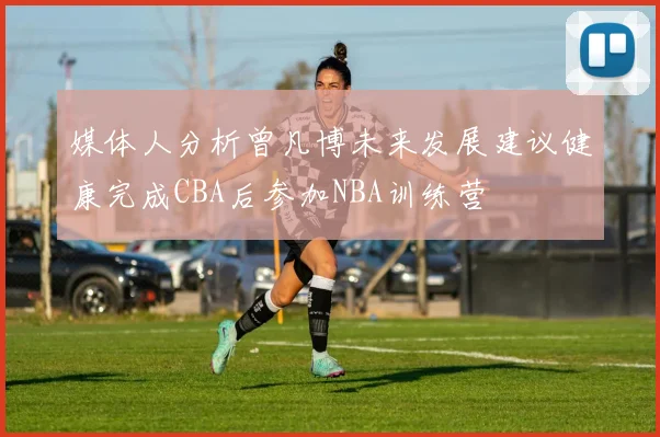 媒体人分析曾凡博未来发展建议健康完成CBA后参加NBA训练营