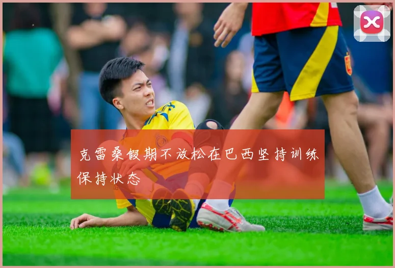 克雷桑假期不放松在巴西坚持训练保持状态