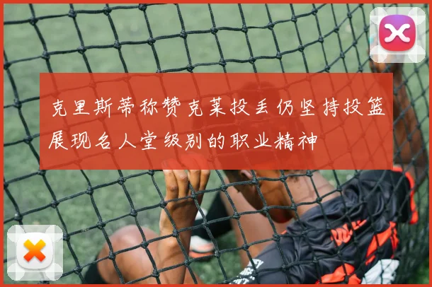 克里斯蒂称赞克莱投丢仍坚持投篮展现名人堂级别的职业精神