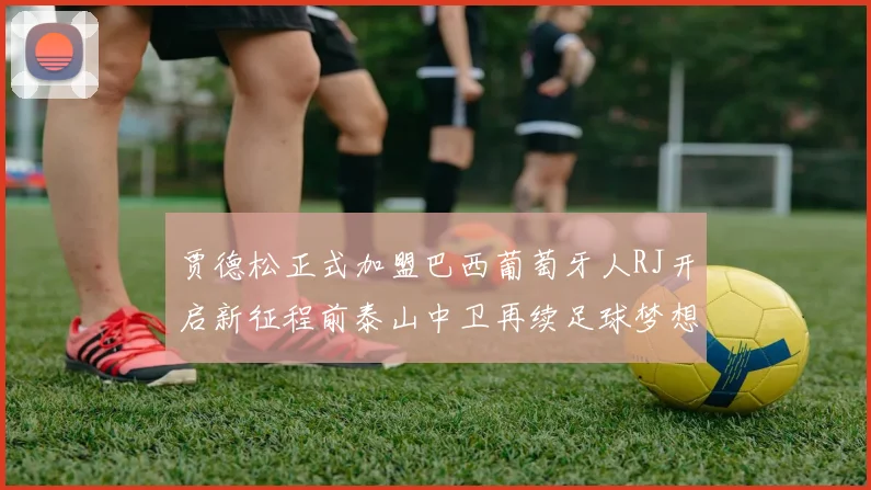贾德松正式加盟巴西葡萄牙人RJ开启新征程前泰山中卫再续足球梦想
