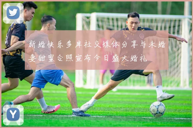 新婚快乐多库社交媒体分享与未婚妻甜蜜合照宣布今日盛大婚礼