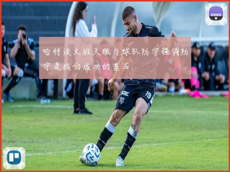 哈特谈文班天赋与球队防守强调防守是我们成功的基石