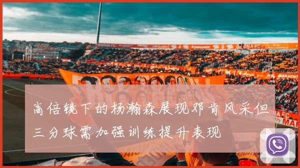 高倍镜下的杨瀚森展现邓肯风采但三分球需加强训练提升表现