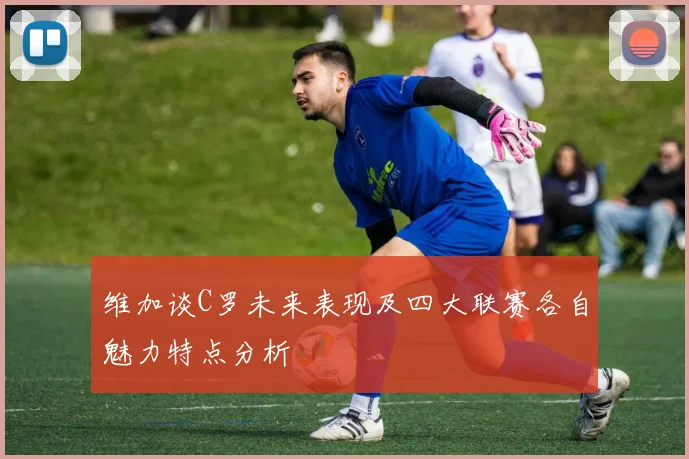 维加谈C罗未来表现及四大联赛各自魅力特点分析