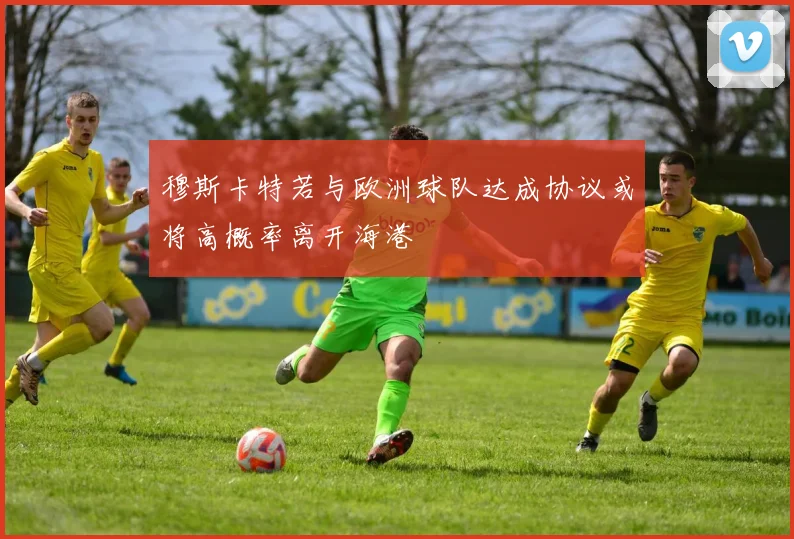 穆斯卡特若与欧洲球队达成协议或将高概率离开海港