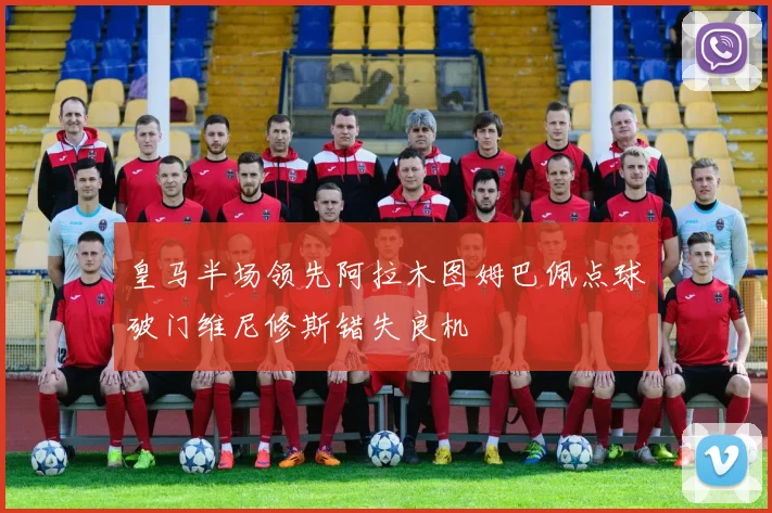 皇马半场领先阿拉木图姆巴佩点球破门维尼修斯错失良机