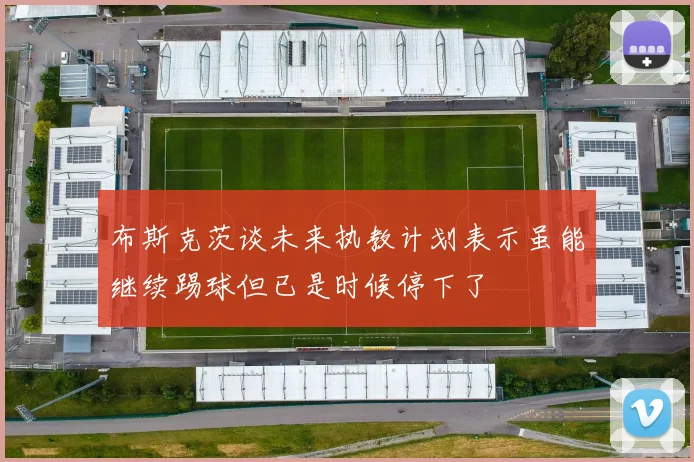布斯克茨谈未来执教计划表示虽能继续踢球但已是时候停下了