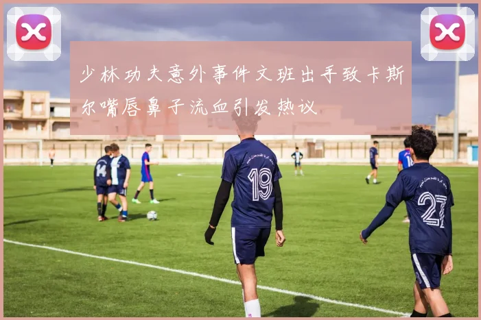 少林功夫意外事件文班出手致卡斯尔嘴唇鼻子流血引发热议