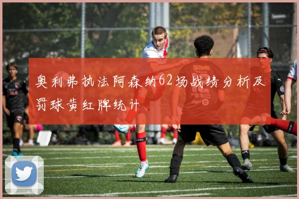 奥利弗执法阿森纳62场战绩分析及罚球黄红牌统计