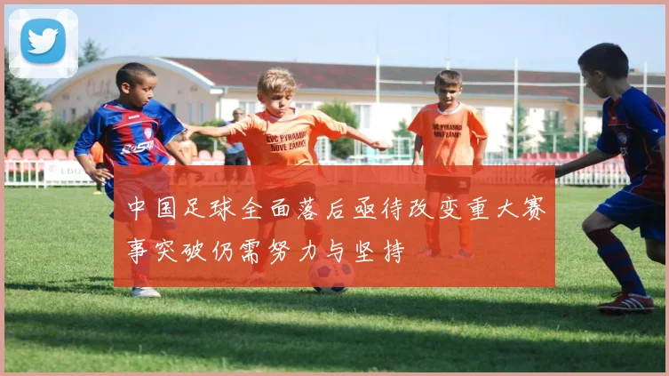 中国足球全面落后亟待改变重大赛事突破仍需努力与坚持