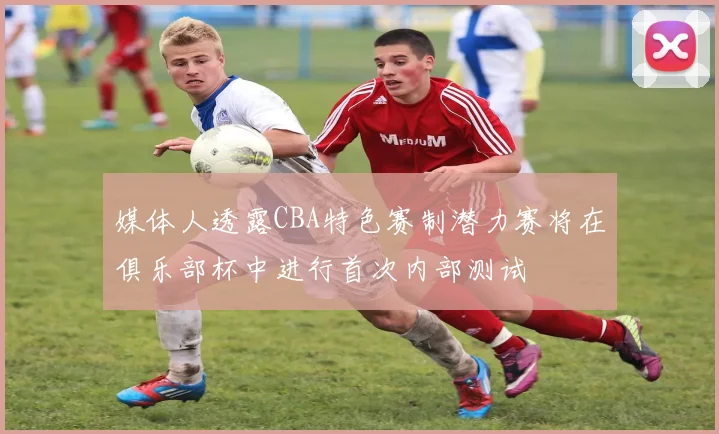 媒体人透露CBA特色赛制潜力赛将在俱乐部杯中进行首次内部测试