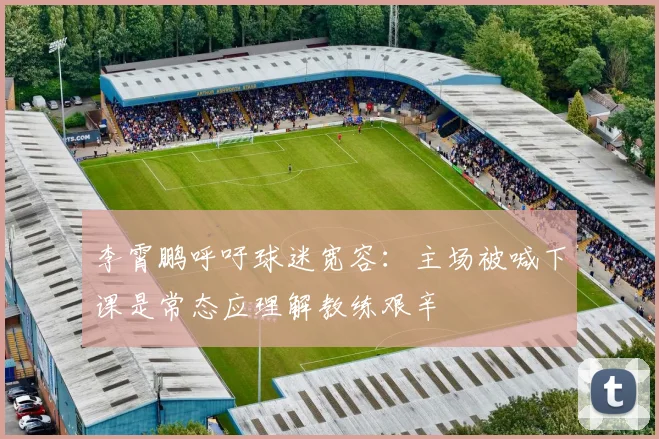 李霄鹏呼吁球迷宽容：主场被喊下课是常态应理解教练艰辛