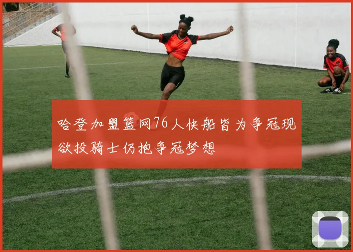 哈登加盟篮网76人快船皆为争冠现欲投骑士仍抱争冠梦想