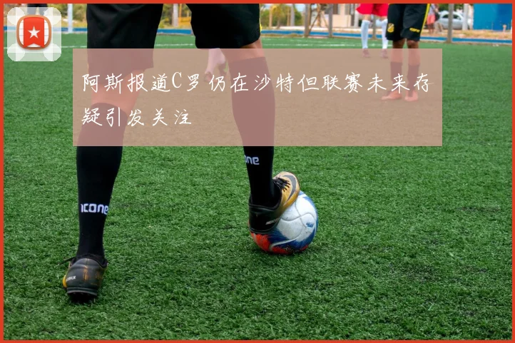 阿斯报道C罗仍在沙特但联赛未来存疑引发关注