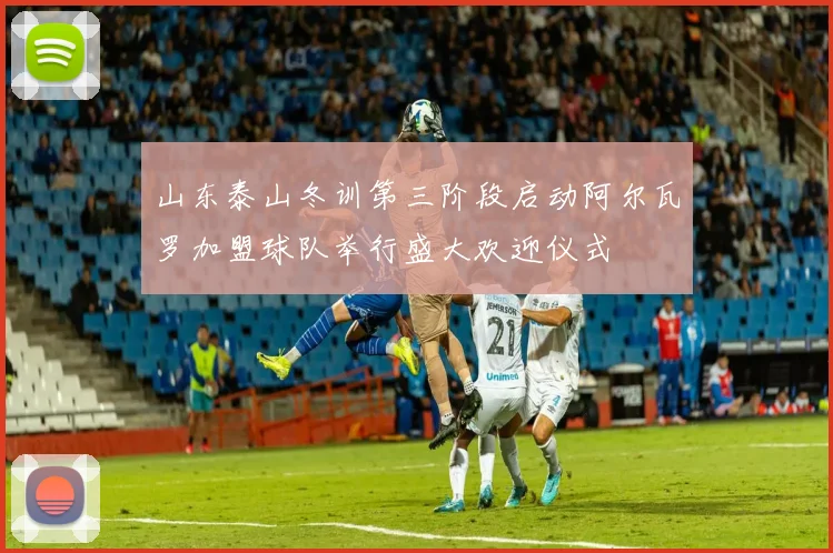 山东泰山冬训第三阶段启动阿尔瓦罗加盟球队举行盛大欢迎仪式