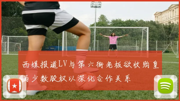 西媒报道LV与第六街老板欲收购皇马少数股权以深化合作关系