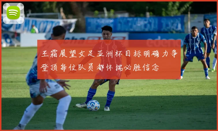 王霜展望女足亚洲杯目标明确力争登顶每位队员都怀揣必胜信念