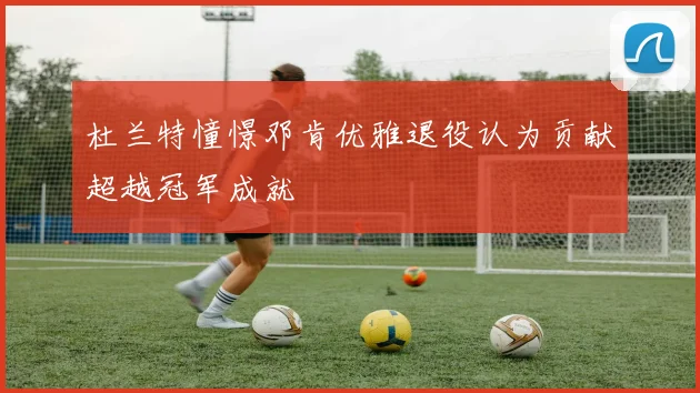 杜兰特憧憬邓肯优雅退役认为贡献超越冠军成就