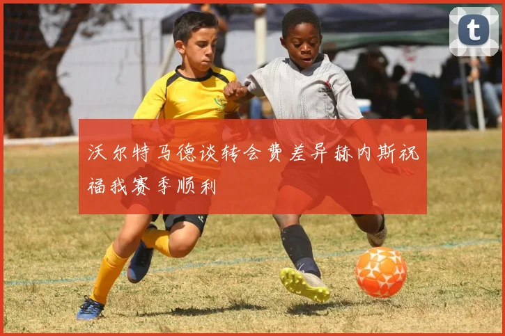 沃尔特马德谈转会费差异赫内斯祝福我赛季顺利