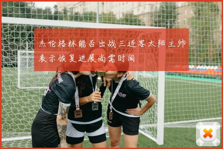 杰伦格林能否出战三连客太阳主帅表示恢复进展尚需时间
