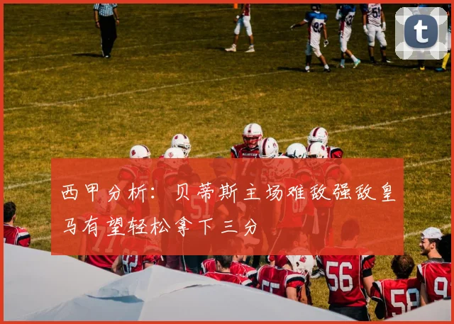 西甲分析：贝蒂斯主场难敌强敌皇马有望轻松拿下三分