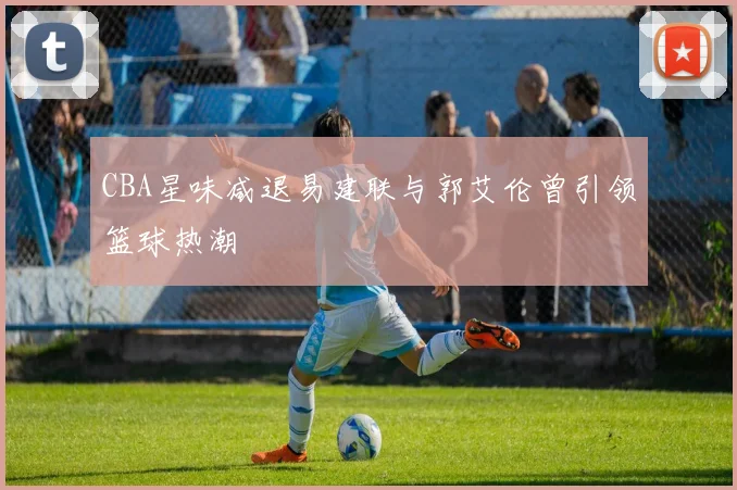 CBA星味减退易建联与郭艾伦曾引领篮球热潮